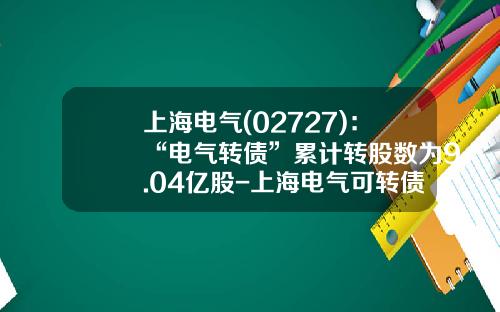 上海电气(02727)：“电气转债”累计转股数为9.04亿股-上海电气可转债利息是多少