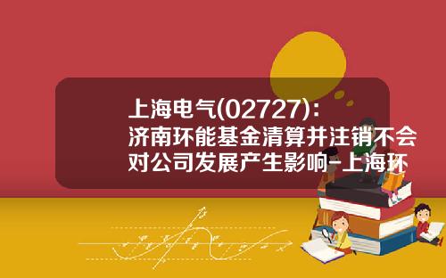 上海电气(02727)：济南环能基金清算并注销不会对公司发展产生影响-上海环证财经是什么公司