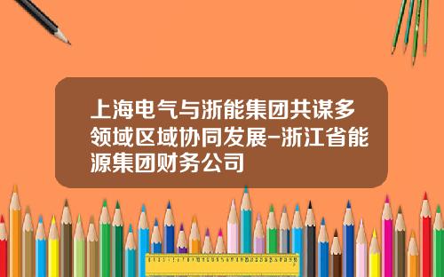 上海电气与浙能集团共谋多领域区域协同发展-浙江省能源集团财务公司