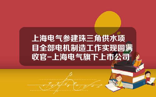上海电气参建珠三角供水项目全部电机制造工作实现圆满收官-上海电气旗下上市公司
