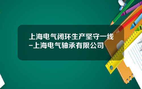 上海电气闭环生产坚守一线-上海电气轴承有限公司