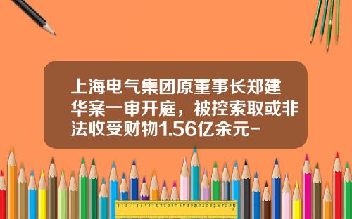 上海电气集团原董事长郑建华案一审开庭，被控索取或非法收受财物1.56亿余元-上海电气集团股份有限公司人民电器厂制造