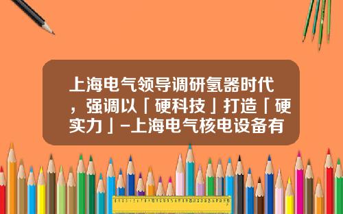 上海电气领导调研氢器时代，强调以「硬科技」打造「硬实力」-上海电气核电设备有限公司