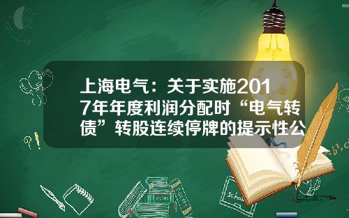 上海电气：关于实施2017年年度利润分配时“电气转债”转股连续停牌的提示性公告-上海电气可转债利息是多少