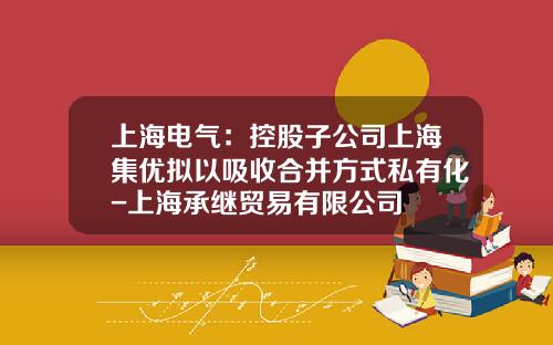 上海电气：控股子公司上海集优拟以吸收合并方式私有化-上海承继贸易有限公司