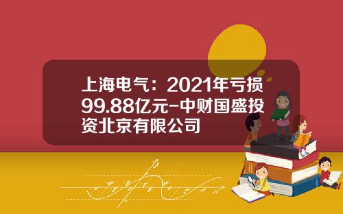 上海电气：2021年亏损99.88亿元-中财国盛投资北京有限公司