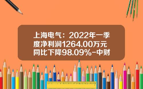 上海电气：2022年一季度净利润1264.00万元同比下降98.09%-中财国盛投资北京有限公司