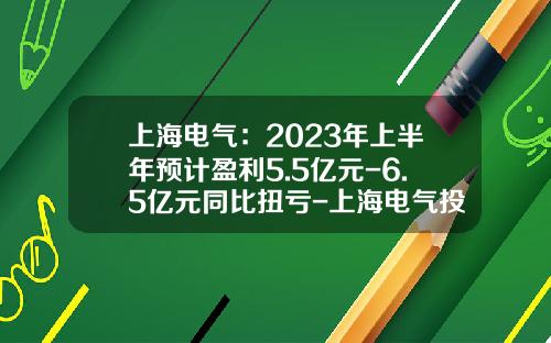 上海电气：2023年上半年预计盈利5.5亿元-6.5亿元同比扭亏-上海电气投资管理有限公司