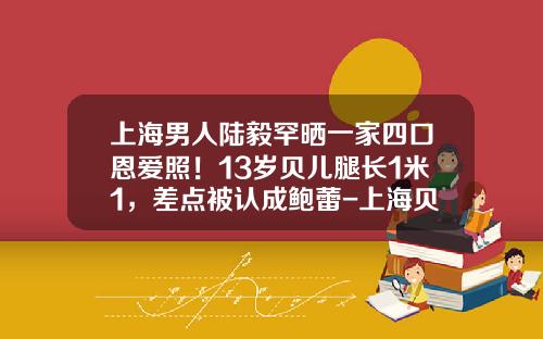 上海男人陆毅罕晒一家四口恩爱照！13岁贝儿腿长1米1，差点被认成鲍蕾-上海贝尔有多少人