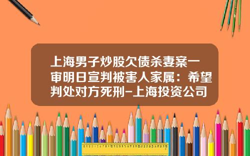 上海男子炒股欠债杀妻案一审明日宣判被害人家属：希望判处对方死刑-上海投资公司破产