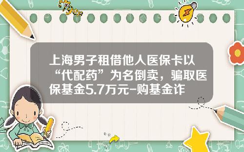 上海男子租借他人医保卡以“代配药”为名倒卖，骗取医保基金5.7万元-购基金诈骗