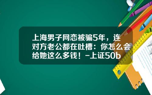 上海男子网恋被骗5年，连对方老公都在吐槽：你怎么会给她这么多钱！-上证50b基金