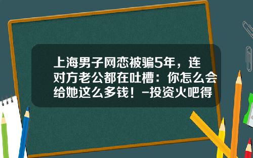 上海男子网恋被骗5年，连对方老公都在吐槽：你怎么会给她这么多钱！-投资火吧得多少钱