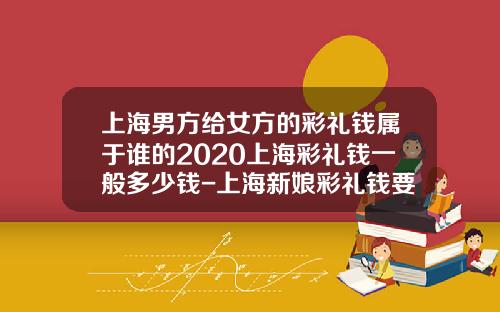 上海男方给女方的彩礼钱属于谁的2020上海彩礼钱一般多少钱-上海新娘彩礼钱要多少