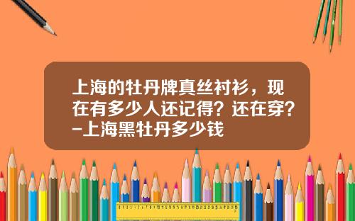 上海的牡丹牌真丝衬衫，现在有多少人还记得？还在穿？-上海黑牡丹多少钱