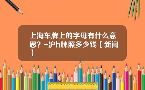 上海车牌上的字母有什么意思？-沪h牌照多少钱【新闻】