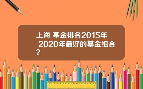 上海 基金排名2015年 2020年最好的基金组合？