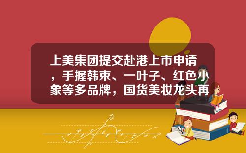 上美集团提交赴港上市申请，手握韩束、一叶子、红色小象等多品牌，国货美妆龙头再添一员-上美集团子公司
