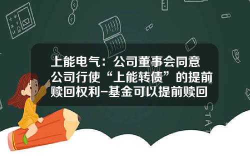上能电气：公司董事会同意公司行使“上能转债”的提前赎回权利-基金可以提前赎回吗