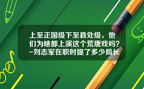 上至正国级下至县处级，他们为啥都上演这个荒唐戏码？-刘志军在职时提了多少局长