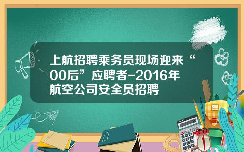 上航招聘乘务员现场迎来“00后”应聘者-2016年航空公司安全员招聘