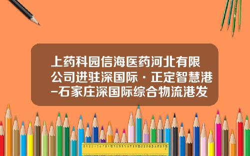 上药科园信海医药河北有限公司进驻深国际·正定智慧港-石家庄深国际综合物流港发展有限公司