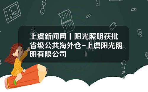 上虞新闻网丨阳光照明获批省级公共海外仓-上虞阳光照明有限公司