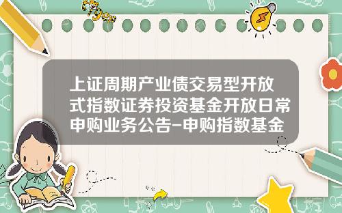 上证周期产业债交易型开放式指数证券投资基金开放日常申购业务公告-申购指数基金