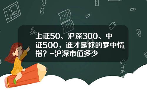 上证50、沪深300、中证500，谁才是你的梦中情指？-沪深市值多少