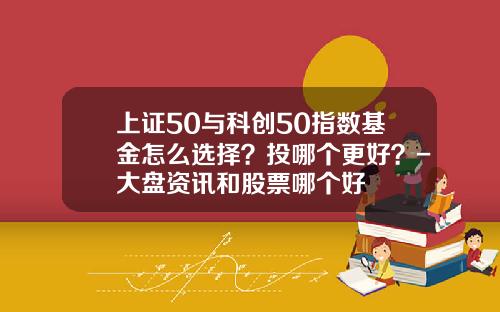 上证50与科创50指数基金怎么选择？投哪个更好？-大盘资讯和股票哪个好