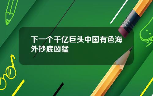 下一个千亿巨头中国有色海外抄底凶猛