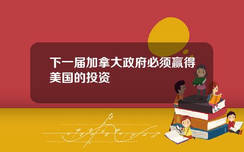 下一届加拿大政府必须赢得美国的投资