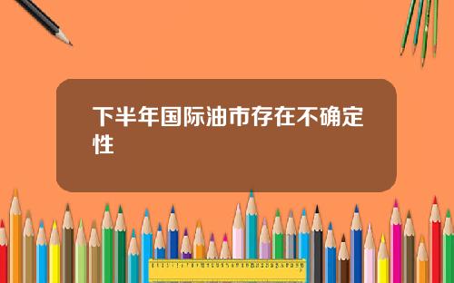 下半年国际油市存在不确定性 下半年国际油市存在不确定性