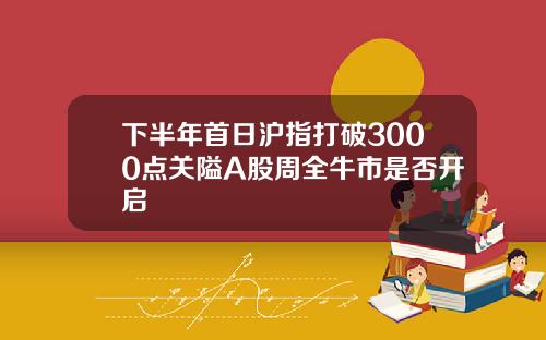 下半年首日沪指打破3000点关隘A股周全牛市是否开启