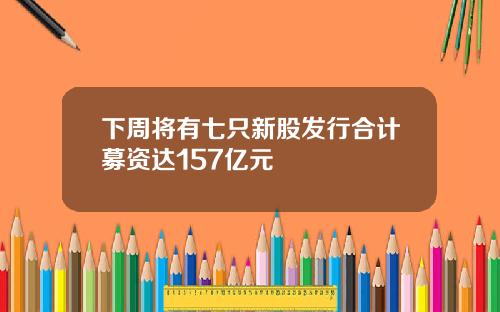 下周将有七只新股发行合计募资达157亿元