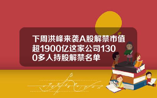 下周洪峰来袭A股解禁市值超1900亿这家公司1300多人持股解禁名单