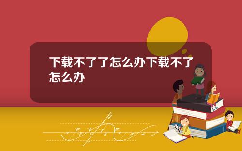 下载不了了怎么办下载不了怎么办
