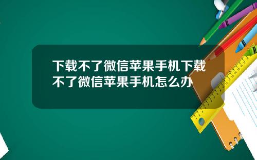 下载不了微信苹果手机下载不了微信苹果手机怎么办