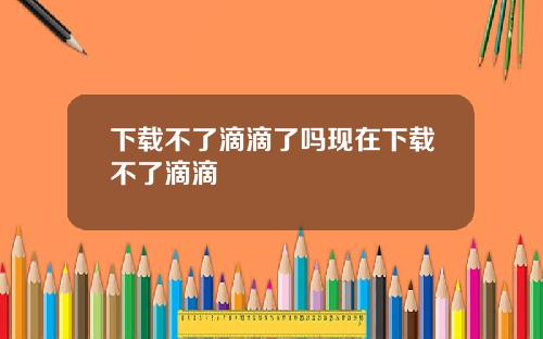 下载不了滴滴了吗现在下载不了滴滴