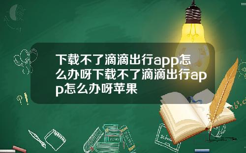 下载不了滴滴出行app怎么办呀下载不了滴滴出行app怎么办呀苹果