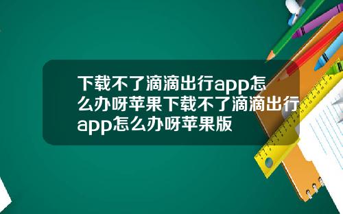 下载不了滴滴出行app怎么办呀苹果下载不了滴滴出行app怎么办呀苹果版