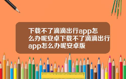 下载不了滴滴出行app怎么办呢安卓下载不了滴滴出行app怎么办呢安卓版