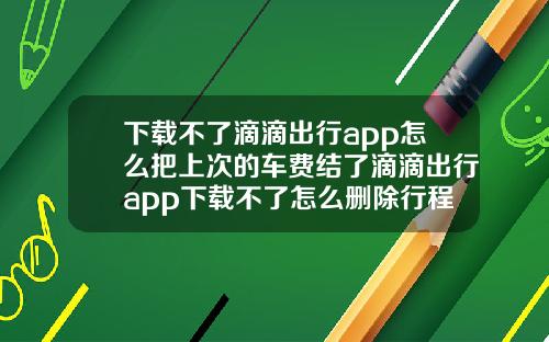 下载不了滴滴出行app怎么把上次的车费结了滴滴出行app下载不了怎么删除行程记录