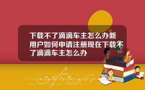 下载不了滴滴车主怎么办新用户如何申请注册现在下载不了滴滴车主怎么办