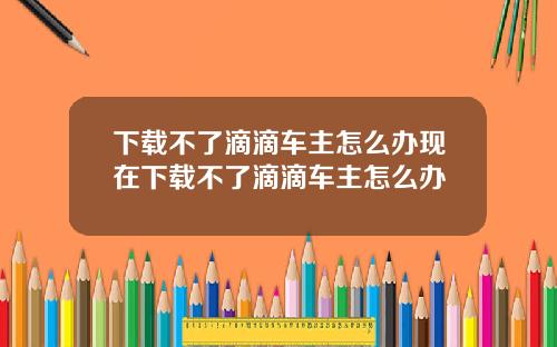 下载不了滴滴车主怎么办现在下载不了滴滴车主怎么办