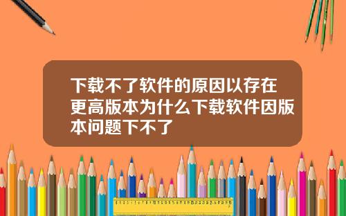下载不了软件的原因以存在更高版本为什么下载软件因版本问题下不了