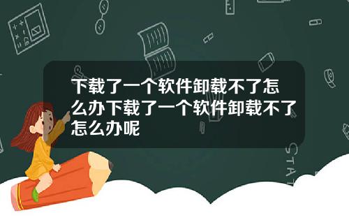 下载了一个软件卸载不了怎么办下载了一个软件卸载不了怎么办呢