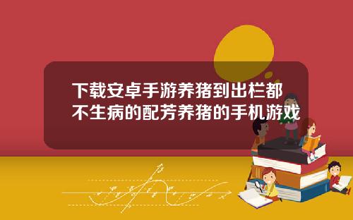 下载安卓手游养猪到出栏都不生病的配芳养猪的手机游戏