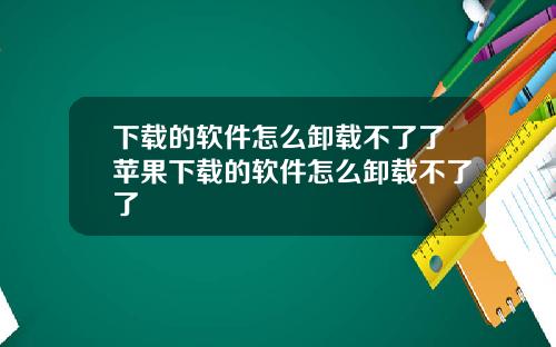 下载的软件怎么卸载不了了苹果下载的软件怎么卸载不了了