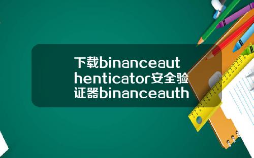 下载binanceauthenticator安全验证器binanceauthenticator安全验证器怎么用